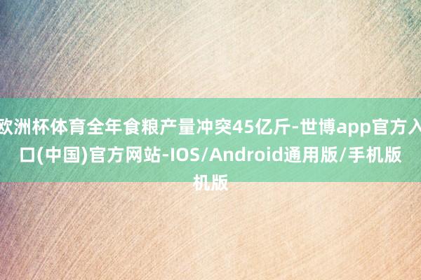 欧洲杯体育全年食粮产量冲突45亿斤-世博app官方入口(中国)官方网站-IOS/Android通用版/手机版