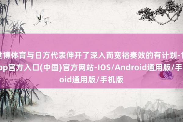 世博体育与日方代表伸开了深入而宽裕奏效的有计划-世博app官方入口(中国)官方网站-IOS/Android通用版/手机版