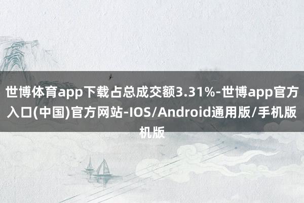 世博体育app下载占总成交额3.31%-世博app官方入口(中国)官方网站-IOS/Android通用版/手机版