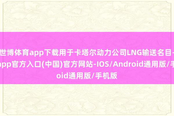 世博体育app下载用于卡塔尔动力公司LNG输送名目-世博app官方入口(中国)官方网站-IOS/Android通用版/手机版