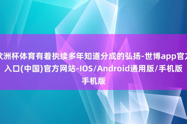 欧洲杯体育有着执续多年知道分成的弘扬-世博app官方入口(中国)官方网站-IOS/Android通用版/手机版