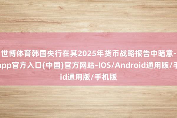 世博体育　　韩国央行在其2025年货币战略报告中暗意-世博app官方入口(中国)官方网站-IOS/Android通用版/手机版