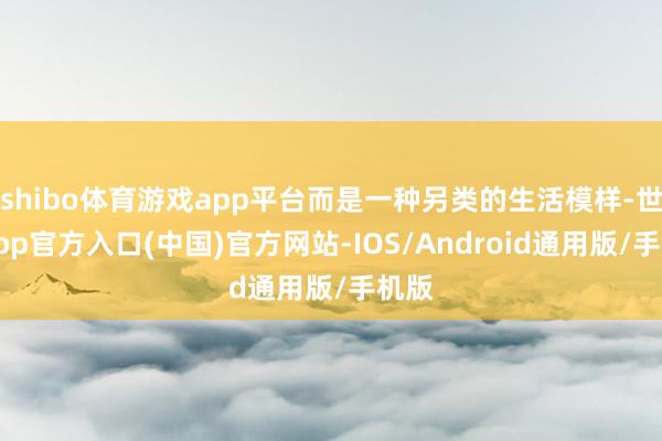 shibo体育游戏app平台而是一种另类的生活模样-世博app官方入口(中国)官方网站-IOS/Android通用版/手机版