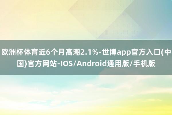 欧洲杯体育近6个月高潮2.1%-世博app官方入口(中国)官方网站-IOS/Android通用版/手机版