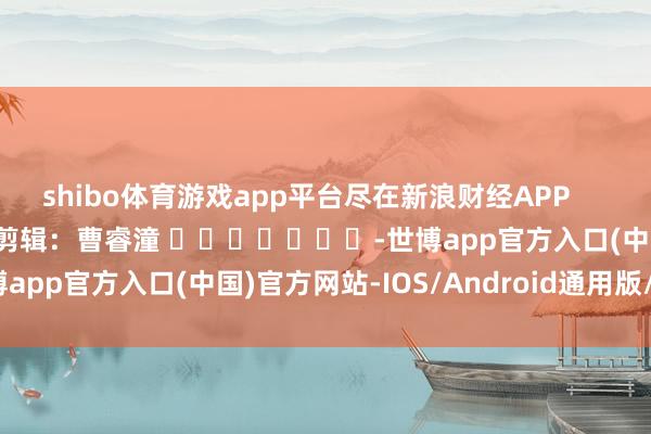 shibo体育游戏app平台尽在新浪财经APP            						牵累剪辑：曹睿潼 							-世博app官方入口(中国)官方网站-IOS/Android通用版/手机版