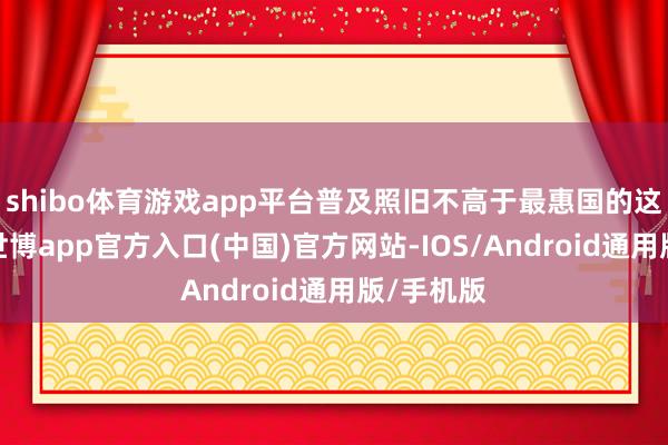 shibo体育游戏app平台普及照旧不高于最惠国的这种待遇-世博app官方入口(中国)官方网站-IOS/Android通用版/手机版