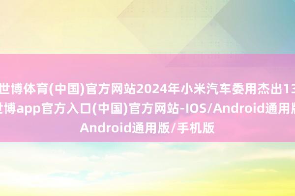 世博体育(中国)官方网站2024年小米汽车委用杰出13.5万辆-世博app官方入口(中国)官方网站-IOS/Android通用版/手机版