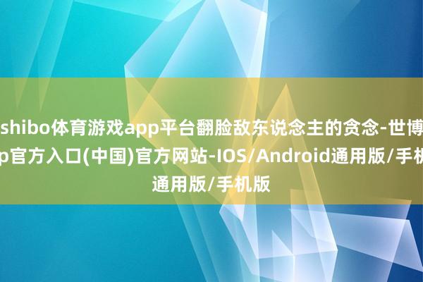 shibo体育游戏app平台翻脸敌东说念主的贪念-世博app官方入口(中国)官方网站-IOS/Android通用版/手机版