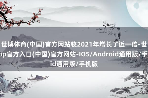 世博体育(中国)官方网站较2021年增长了近一倍-世博app官方入口(中国)官方网站-IOS/Android通用版/手机版