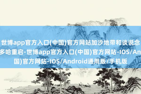 世博app官方入口(中国)官方网站加沙地带和谈说念判本日在卡塔尔齐门多哈重启-世博app官方入口(中国)官方网站-IOS/Android通用版/手机版