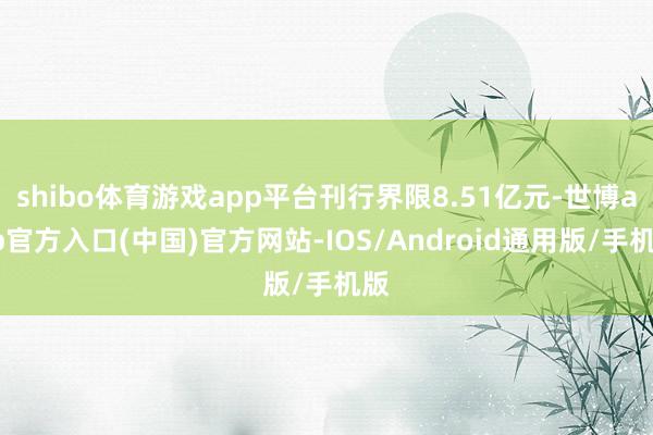 shibo体育游戏app平台刊行界限8.51亿元-世博app官方入口(中国)官方网站-IOS/Android通用版/手机版