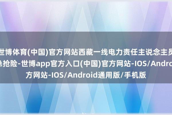 世博体育(中国)官方网站西藏一线电力责任主说念主员马上开展电力济急抢险-世博app官方入口(中国)官方网站-IOS/Android通用版/手机版