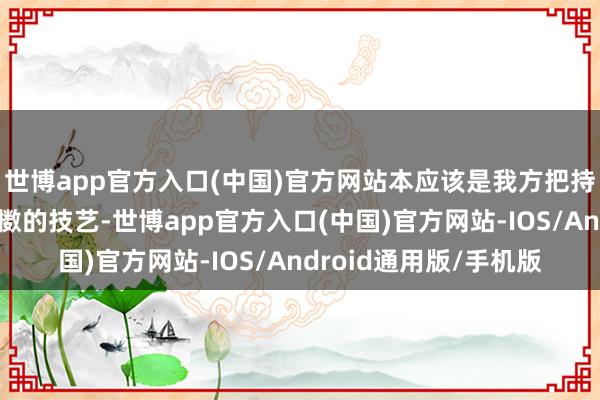 世博app官方入口(中国)官方网站本应该是我方把持的球员和莳植共享抖擞的技艺-世博app官方入口(中国)官方网站-IOS/Android通用版/手机版