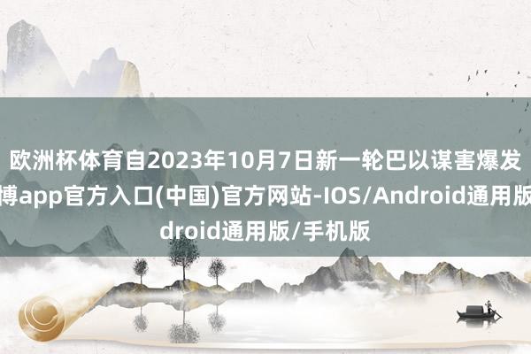 欧洲杯体育　　自2023年10月7日新一轮巴以谋害爆发以来-世博app官方入口(中国)官方网站-IOS/Android通用版/手机版