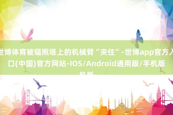 世博体育被辐照塔上的机械臂“夹住”-世博app官方入口(中国)官方网站-IOS/Android通用版/手机版