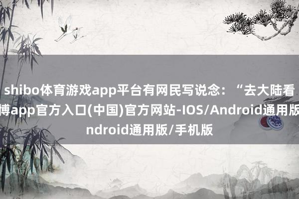 shibo体育游戏app平台有网民写说念：“去大陆看过了-世博app官方入口(中国)官方网站-IOS/Android通用版/手机版