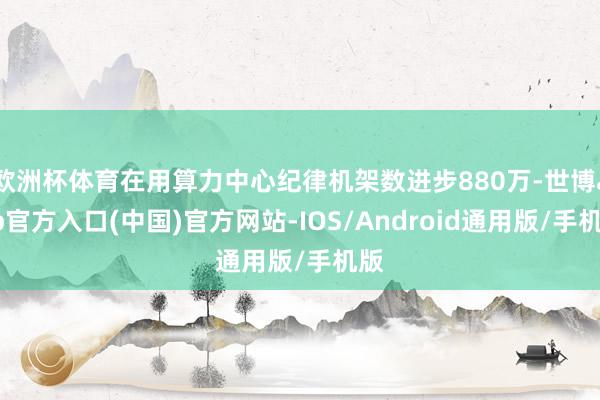 欧洲杯体育在用算力中心纪律机架数进步880万-世博app官方入口(中国)官方网站-IOS/Android通用版/手机版