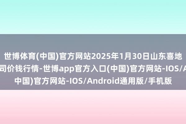 世博体育(中国)官方网站2025年1月30日山东喜地农产物市集处理有限公司价钱行情-世博app官方入口(中国)官方网站-IOS/Android通用版/手机版