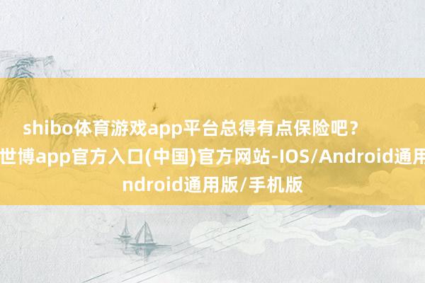 shibo体育游戏app平台总得有点保险吧？        这保险啊-世博app官方入口(中国)官方网站-IOS/Android通用版/手机版