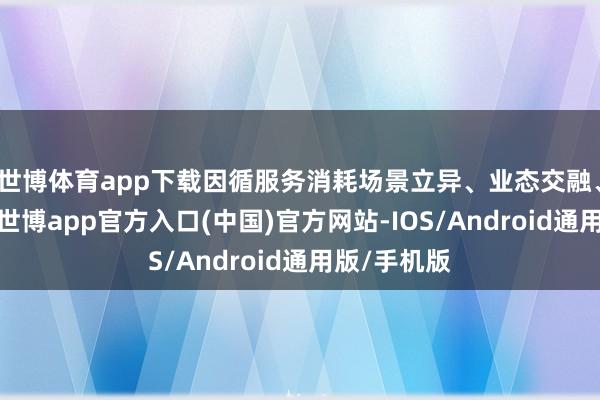 世博体育app下载因循服务消耗场景立异、业态交融、产业汇聚-世博app官方入口(中国)官方网站-IOS/Android通用版/手机版