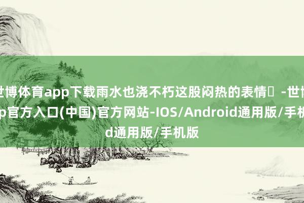 世博体育app下载雨水也浇不朽这股闷热的表情️-世博app官方入口(中国)官方网站-IOS/Android通用版/手机版