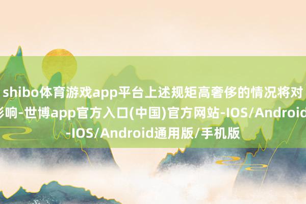 shibo体育游戏app平台上述规矩高奢侈的情况将对公司产生一定影响-世博app官方入口(中国)官方网站-IOS/Android通用版/手机版