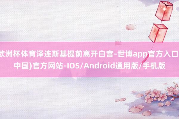 欧洲杯体育泽连斯基提前离开白宫-世博app官方入口(中国)官方网站-IOS/Android通用版/手机版